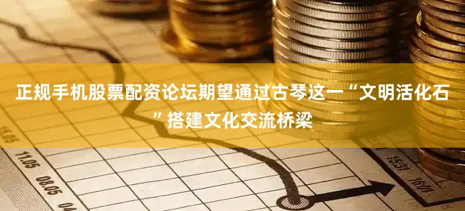 正规手机股票配资论坛期望通过古琴这一“文明活化石”搭建文化交流桥梁