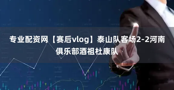 专业配资网【赛后vlog】泰山队客场2-2河南俱乐部酒祖杜康队