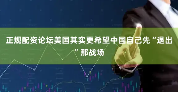 正规配资论坛美国其实更希望中国自己先“退出”那战场