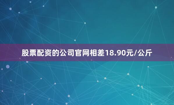 股票配资的公司官网相差18.90元/公斤