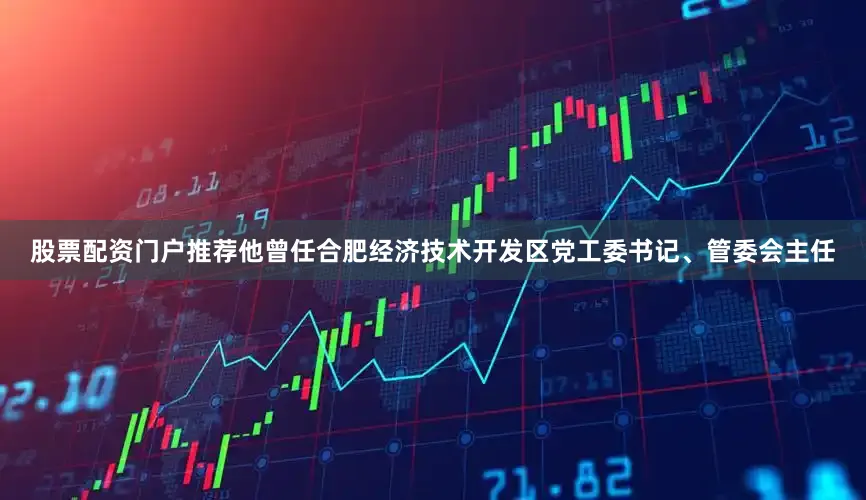 股票配资门户推荐他曾任合肥经济技术开发区党工委书记、管委会主任