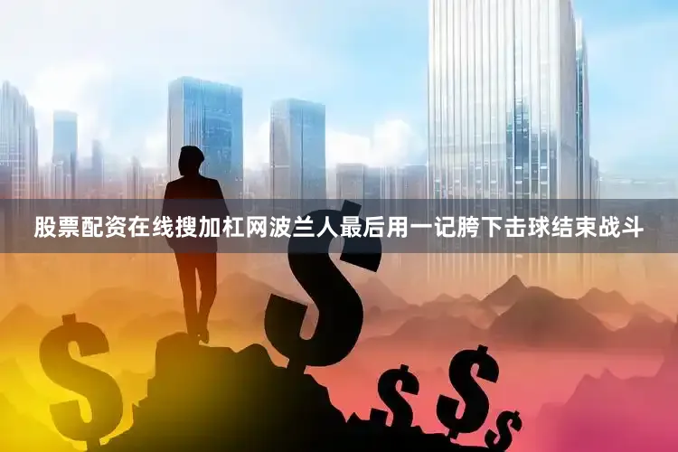 股票配资在线搜加杠网波兰人最后用一记胯下击球结束战斗