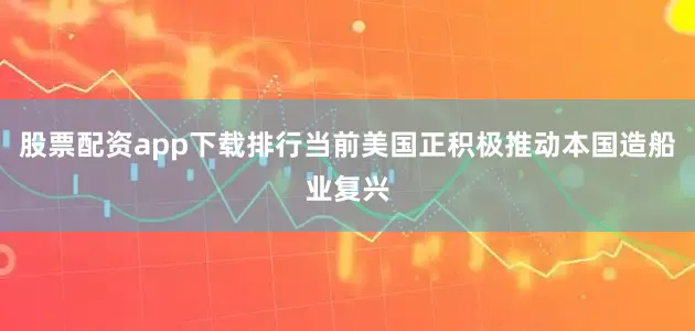 股票配资app下载排行当前美国正积极推动本国造船业复兴
