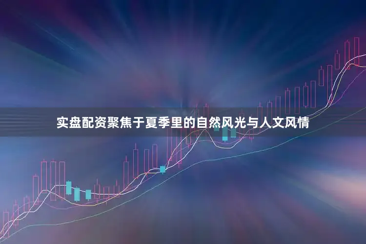 实盘配资聚焦于夏季里的自然风光与人文风情