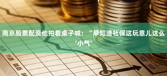 南京股票配资他拍着桌子喊：“早知道社保这玩意儿这么‘小气’