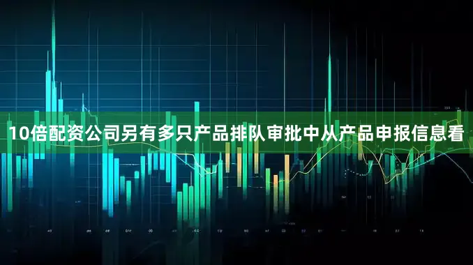 10倍配资公司另有多只产品排队审批中从产品申报信息看