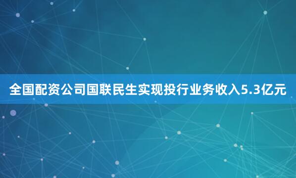全国配资公司国联民生实现投行业务收入5.3亿元