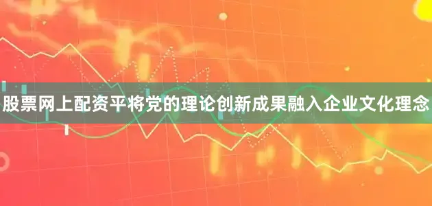 股票网上配资平将党的理论创新成果融入企业文化理念