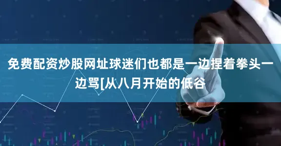免费配资炒股网址球迷们也都是一边捏着拳头一边骂[从八月开始的低谷