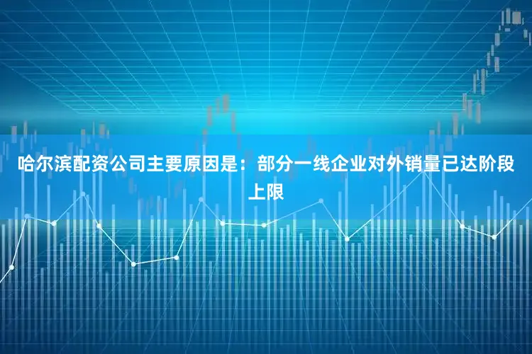 哈尔滨配资公司主要原因是：部分一线企业对外销量已达阶段上限