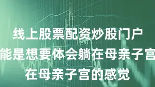 线上股票配资炒股门户网址可能是想要体会躺在母亲子宫的感觉